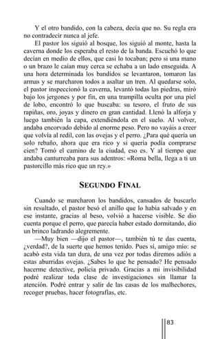Y el otro bandido, con la cabeza, decía que no. Su regla era
no contradecir nunca al jefe.
    El pastor los siguió al bosque, los siguió al monte, hasta la
caverna donde los esperaba el resto de la banda. Escuchó lo que
decían en medio de ellos, que casi lo tocaban; pero si una mano
o un brazo le caían muy cerca se echaba a un lado enseguida. A
una hora determinada los bandidos se levantaron, tomaron las
armas y se marcharon todos a asaltar un tren. Al quedarse solo,
el pastor inspeccionó la caverna, levantó todas las piedras, miró
bajo los jergones y por fin, en una trampilla oculta por una piel
de lobo, encontró lo que buscaba: su tesoro, el fruto de sus
rapiñas, oro, joyas y dinero en gran cantidad. Llenó la alforja y
luego también la capa, extendiéndola en el suelo. Al volver,
andaba encorvado debido al enorme peso. Pero no vayáis a creer
que volvía al redil, con las ovejas y el perro. ¿Para qué quería un
solo rebaño, ahora que era rico y si quería podía comprarse
cien? Tomó el camino de la ciudad, eso es. Y al tiempo que
andaba canturreaba para sus adentros: «Roma bella, llega a ti un
pastorcillo más rico que un rey.»

                     SEGUNDO FINAL
    Cuando se marcharon los bandidos, cansados de buscarlo
sin resultado, el pastor besó el anillo que lo había salvado y en
ese instante, gracias al beso, volvió a hacerse visible. Se dio
cuenta porque el perro, que parecía haber estado dormitando, dio
un brinco ladrando alegremente.
    —Muy bien —dijo el pastor—, también tú te das cuenta,
¿verdad?, de la suerte que hemos tenido. Pues sí, amigo mío: se
acabó esta vida tan dura, de una vez por todas diremos adiós a
estas aburridas ovejas. ¿Sabes lo que he pensado? He pensado
hacerme detective, policía privado. Gracias a mi invisibilidad
podré realizar toda clase de investigaciones sin llamar la
atención. Podré entrar y salir de las casas de los malhechores,
recoger pruebas, hacer fotografías, etc.



                                                       83
 