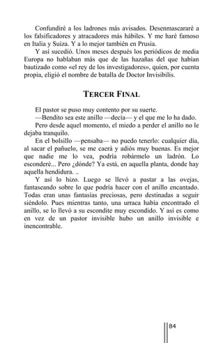 Confundiré a los ladrones más avisados. Desenmascararé a
los falsificadores y atracadores más hábiles. Y me haré famoso
en Italia y Suiza. Y a lo mejor también en Prusia.
    Y así sucedió. Unos meses después los periódicos de media
Europa no hablaban más que de las hazañas del que habían
bautizado como «el rey de los investigadores», quien, por cuenta
propia, eligió el nombre de batalla de Doctor Invisibilis.

                     TERCER FINAL
     El pastor se puso muy contento por su suerte.
     —Bendito sea este anillo —decía— y el que me lo ha dado.
     Pero desde aquel momento, el miedo a perder el anillo no le
dejaba tranquilo.
     En el bolsillo —pensaba— no puedo tenerlo: cualquier día,
al sacar el pañuelo, se me caerá y adiós muy buenas. Es mejor
que nadie me lo vea, podría robármelo un ladrón. Lo
esconderé... Pero ¿dónde? Ya está, en aquella planta, donde hay
aquella hendidura. ..
     Y así lo hizo. Luego se llevó a pastar a las ovejas,
fantaseando sobre lo que podría hacer con el anillo encantado.
Todas eran unas fantasías preciosas, pero destinadas a seguir
siéndolo. Pues mientras tanto, una urraca había encontrado el
anillo, se lo llevó a su escondite muy escondido. Y así es como
en vez de un pastor invisible hubo un anillo invisible e
inencontrable.




                                                     84
 