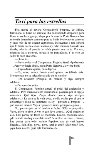 Taxi para las estrellas
     Una noche el taxista Compagnoni Peppino, de Milán,
terminado su turno de servicio, iba conduciendo despacito para
llevar el coche al garaje, abajo, por la zona de Porta Genova. No
se sentía demasiado contento porque había hecho pocas carreras
y tuvo más de un cliente caprichoso, incluyendo a una señora
que lo había hecho esperar cuarenta y ocho minutos fuera de una
tienda; además el guardia le había puesto una multa. Por eso,
mientras iba a encerrar, miraba a los transeúntes. Y en esto un
señor le hace una señal.
     —¡Taxi, taxi!
     —Entre, señor —el Compagnoni Peppino frenó rápidamente
—. Pero voy hacia abajo, hacia Porta Genova, ¿le viene bien?
     —Vaya adonde quiera, pero deprisa.
     —No, mire, iremos donde usted quiera, no faltaría más.
Siempre que no se salga demasiado de mi camino.
     —¡De acuerdo! ¡Póngalo en marcha y siga siempre
adelante!
     —De acuerdo, señor.
     El Compagnoni Peppino apretó el pedal del acelerador y
adelante. Pero mientras tanto observaba al pasajero por el espejo
retrovisor. Qué tipo: «Vaya donde quiera, siga siempre
adelante...» La cara se le veía poco, medio oculta por el cuello
del abrigo y el ala del sombrero. «Uuy —pensaba el Peppino—,
¿no será un ladrón? Voy a fijarme en si nos persigue alguien...
     No, parece que no. Ni maleta ni bolsa. Sólo un paquetito.
Vaya, ahora lo abre. A ver lo que lleva dentro... ¿Qué puede ser
eso? Casi parece un trozo de chocolate. Exacto, chocolate azul,
¿de cuándo acá hay chocolate azul? Pero él se lo come... Bueno,
hay gustos para todo. Animo Peppino, que ya casi hemos
llegado... Eeh, digo, pero... pero, ¿qué es esto? ¿Qué pasa? Eeh,
¿qué hace usted?, ¿qué está tramando...?»


                                                     85
 