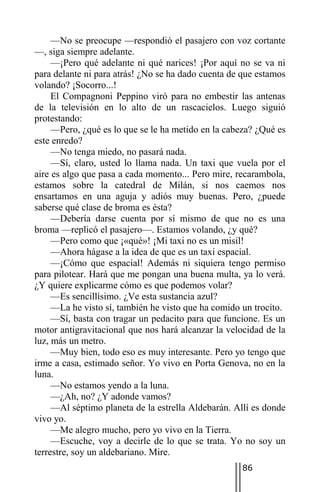 —No se preocupe —respondió el pasajero con voz cortante
—, siga siempre adelante.
     —¡Pero qué adelante ni qué narices! ¡Por aquí no se va ni
para delante ni para atrás! ¿No se ha dado cuenta de que estamos
volando? ¡Socorro...!
     El Compagnoni Peppino viró para no embestir las antenas
de la televisión en lo alto de un rascacielos. Luego siguió
protestando:
     —Pero, ¿qué es lo que se le ha metido en la cabeza? ¿Qué es
este enredo?
     —No tenga miedo, no pasará nada.
     —Sí, claro, usted lo llama nada. Un taxi que vuela por el
aire es algo que pasa a cada momento... Pero mire, recarambola,
estamos sobre la catedral de Milán, si nos caemos nos
ensartamos en una aguja y adiós muy buenas. Pero, ¿puede
saberse qué clase de broma es ésta?
     —Debería darse cuenta por sí mismo de que no es una
broma —replicó el pasajero—. Estamos volando, ¿y qué?
     —Pero como que ¡«qué»! ¡Mi taxi no es un misil!
     —Ahora hágase a la idea de que es un taxi espacial.
     —¡Cómo que espacial! Además ni siquiera tengo permiso
para pilotear. Hará que me pongan una buena multa, ya lo verá.
¿Y quiere explicarme cómo es que podemos volar?
     —Es sencillísimo. ¿Ve esta sustancia azul?
     —La he visto sí, también he visto que ha comido un trocito.
     —Sí, basta con tragar un pedacito para que funcione. Es un
motor antigravitacional que nos hará alcanzar la velocidad de la
luz, más un metro.
     —Muy bien, todo eso es muy interesante. Pero yo tengo que
irme a casa, estimado señor. Yo vivo en Porta Genova, no en la
luna.
     —No estamos yendo a la luna.
     —¿Ah, no? ¿Y adonde vamos?
     —Al séptimo planeta de la estrella Aldebarán. Allí es donde
vivo yo.
     —Me alegro mucho, pero yo vivo en la Tierra.
     —Escuche, voy a decirle de lo que se trata. Yo no soy un
terrestre, soy un aldebariano. Mire.
                                                    86
 