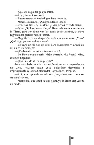 —¿Qué es lo que tengo que mirar?
    —Aquí, ¿ve el tercer ojo?
    —Recarambola, es verdad que tiene tres ojos.
    —Míreme las manos. ¿Cuántos dedos tengo?
    —Uno, dos, tres... seis... doce. ¿Doce dedos en cada mano?
    —Doce. ¿Se ha convencido ya? He estado en una misión en
la Tierra, para ver cómo van las cosas entre vosotros, y ahora
regreso a mi planeta para informar.
    —Magnífico, es su obligación, cada uno en su casa. ¿Y yo?
¿Qué hago yo para volver a casa?
    —Le daré un trocito de esto para masticarlo y estará en
Milán en un momento.
    —¿Realmente necesitaba tomar el taxi?
    —Lo hice porque quería viajar sentado. ¿Le basta? Mire,
estamos llegando.
    —¿Esa bola de ahí es su planeta?
    Pero «esa bola de ahí» se transformó en unos segundos en
un globo enorme hacia cuya superficie descendía a
impresionante velocidad el taxi del Compagnoni Peppino.
    —Allí, a la izquierda —ordenó el pasajero—, aterrizaremos
en aquella plaza.
    —Menos mal que usted ve una plaza, yo lo único que veo es
un prado.




                                                   87
 