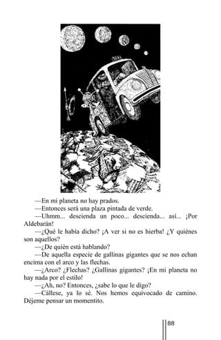 —En mi planeta no hay prados.
    —Entonces será una plaza pintada de verde.
    —Uhmm... descienda un poco... descienda... así... ¡Por
Aldebarán!
    —¿Qué le había dicho? ¡A ver si no es hierba! ¿Y quiénes
son aquellos?
    —¿De quién está hablando?
    —De aquella especie de gallinas gigantes que se nos echan
encima con el arco y las flechas.
    —¿Arco? ¿Flechas? ¿Gallinas gigantes? ¡En mi planeta no
hay nada por el estilo!
    —¿Ah, no? Entonces, ¿sabe lo que le digo?
    —Cállese, ya lo sé. Nos hemos equivocado de camino.
Déjeme pensar un momentito.


                                                  88
 