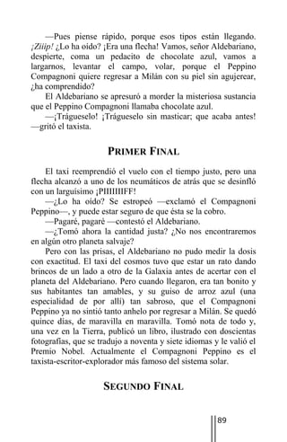 —Pues piense rápido, porque esos tipos están llegando.
¡Ziiip! ¿Lo ha oído? ¡Era una flecha! Vamos, señor Aldebariano,
despierte, coma un pedacito de chocolate azul, vamos a
largarnos, levantar el campo, volar, porque el Peppino
Compagnoni quiere regresar a Milán con su piel sin agujerear,
¿ha comprendido?
     El Aldebariano se apresuró a morder la misteriosa sustancia
que el Peppino Compagnoni llamaba chocolate azul.
     —¡Trágueselo! ¡Trágueselo sin masticar; que acaba antes!
—gritó el taxista.

                      PRIMER FINAL
    El taxi reemprendió el vuelo con el tiempo justo, pero una
flecha alcanzó a uno de los neumáticos de atrás que se desinfló
con un larguísimo ¡PIIIIIIIFF!
    —¿Lo ha oído? Se estropeó —exclamó el Compagnoni
Peppino—, y puede estar seguro de que ésta se la cobro.
    —Pagaré, pagaré —contestó el Aldebariano.
    —¿Tomó ahora la cantidad justa? ¿No nos encontraremos
en algún otro planeta salvaje?
    Pero con las prisas, el Aldebariano no pudo medir la dosis
con exactitud. El taxi del cosmos tuvo que estar un rato dando
brincos de un lado a otro de la Galaxia antes de acertar con el
planeta del Aldebariano. Pero cuando llegaron, era tan bonito y
sus habitantes tan amables, y su guiso de arroz azul (una
especialidad de por allí) tan sabroso, que el Compagnoni
Peppino ya no sintió tanto anhelo por regresar a Milán. Se quedó
quince días, de maravilla en maravilla. Tomó nota de todo y,
una vez en la Tierra, publicó un libro, ilustrado con doscientas
fotografías, que se tradujo a noventa y siete idiomas y le valió el
Premio Nobel. Actualmente el Compagnoni Peppino es el
taxista-escritor-explorador más famoso del sistema solar.

                     SEGUNDO FINAL

                                                       89
 