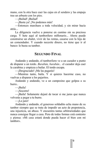 mano, con la otra hace caer las cajas en el sendero y las empuja
tras un arbusto con los pies.
     —¡Bailad! ¡Bailad!
     —¡Basta ya! ¡No podemos más!
     —Entonces marchaos a toda velocidad, y sin mirar hacia
atrás...
     La diligencia vuelve a ponerse en camino sin su preciosa
carga. Y hete aquí al tamborilero millonario... Ahora puede
construirse un chalet, vivir de las rentas, casarse con la hija de
un comendador. Y cuando necesite dinero, no tiene que ir al
banco: le basta su tambor.

                     SEGUNDO FINAL
     Andando y andando, el tamborilero ve a un cazador a punto
de disparar a un tordo. Barabán, barabán... el cazador deja caer
la carabina y empieza a bailar. El tordo escapa.
     —¡Desgraciado! ¡Me las pagarás!
     —Mientras tanto, baila. Y si quieres hacerme caso, no
vuelvas a disparar a los pajaritos.
     Andando y andando, ve a un campesino que golpea a su
burro..
     —¡Baila!
     —¡Socorro!
     —¡Baila! Solamente dejaré de tocar si me juras que nunca
volverás a pegar a tu burro.
     —¡Lo juro!
     Andando y andando, el generoso soldadito echa mano de su
tambor siempre que se trata de impedir un acto de prepotencia,
una injusticia, un abuso. Y encuentra tantas arbitrariedades que
nunca consigue llegar a casa. Pero de todas formas está contento
y piensa: «Mi casa estará donde pueda hacer el bien con mi
tambor».




                                                      9
 