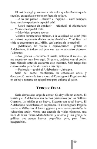 El taxi despegó y, como era más veloz que las flechas que le
seguían, enseguida se encontró fuera de peligro.
    —A lo que parece —observó el Peppino— usted tampoco
tiene mucha experiencia espacial ¿eh?
    —Usted ocúpese de conducir —refunfuñó el Aldebariano
—. Yo me encargo del resto.
    —Muy bien, procure acertar.
    Volaron durante unos minutos, a la velocidad de la luz (más
un metro), superando distancias incalculables. Y al final del
viaje se encontraron en... Milán, ¡en la plaza de la catedral!
    —¡Maldición, he vuelto a equivocarme! —gritaba el
Aldebariano, tirándose del pelo con sus veinticuatro dedos—.
¡Vámonos!
    —No, gracias —exclamó el taxista, saltando al suelo—, yo
me encuentro muy bien aquí. Si quiere, quédese con el coche:
pero piénselo antes de causarme este trastorno. Sólo tengo esas
cuatro ruedas para dar de comer a mis hijos.
    —Paciencia —gruñó el Aldebariano—, iré a pie.
    Salió del coche, mordisqueó su «chocolate azul» y
desapareció. Antes de irse a casa, el Compagnoni Peppino entró
en un bar a tomarse un aguardiente para quitarse el susto.

                     TERCER FINAL
     Sería demasiado largo de contar. Os doy sólo un esbozo. El
taxista y el Aldebariano son hechos prisioneros por las Gallinas
Gigantes. La prisión es un huevo. Escapan con aquel huevo. El
Aldebariano desembarca en su planeta. El Compagnoni Peppino
vuelve a Milán con el huevo gigante y una buena provisión de
«chocolate azul». Monta una agencia de viajes cósmicos, una
línea de taxis Tierra-Marte-Saturno y retorno y una granja de
gallinas que ponen huevos pequeñitos pero, para fritos,
insuperables.




                                                    90
 