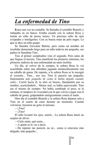 La enfermedad de Tino
    Erase una vez un contable. Se llamaba el contable Bianchi y
trabajaba en un banco. Estaba casado con la señora Rosa y
tenían un niño de pocos meses. Un precioso niño de ojos
avispados e inteligentes. Con su buena mata de pelo negro. Lo
que se dice un niño guapo.
    Se llamaba Giovanni Batista, pero como un nombre así
resultaba demasiado largo para un niño todavía tan pequeño, sus
padres le llamaban Tino.
    Tras el primer cumpleaños vino el segundo. Pero antes de
que llegase el tercero, Tino manifestó los primeros síntomas, los
primeros indicios de una enfermedad un tanto insólita.
    Un día, al volver de la compra, la señora Rosa lo vio
acuclillado sobre una alfombra jugando melancólicamente con
un caballo de goma. De repente, a la señora Rosa se le encogió
el corazón... Tino... eso era; Tino le parecía tan pequeño,
francamente más pequeño de como le había dejado cuando
salió... Corrió hacia él, lo alzó en brazos, llamándolo por su
nombre, acariciándolo... Menos mal, se había equivocado: Tino
era el mismo de siempre. No había cambiado el peso, ni la
estatura, ni tampoco la vivacidad con la que volvía a jugar con el
caballo de goma, golpeándolo enérgicamente contra el suelo.
    Otro día el contable Bianchi y la señora Rosa dejaron solo a
Tino en el cuarto de estar durante un momento. Cuando
volvieron, lanzaron un grito al unísono.
    —¡Tino!
    —¡Tino!
    El niño levantó los ojos, sonrió... La señora Rosa lanzó un
suspiro de alivio:
    —Cielo santo, qué susto...
    —A quién se lo vas a decir.
    —De repente me pareció, no sé... como si estuviera más
delgado, más pequeño...

                                                      91
 
