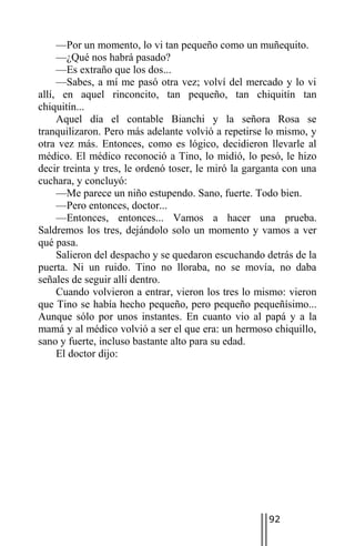 —Por un momento, lo vi tan pequeño como un muñequito.
     —¿Qué nos habrá pasado?
     —Es extraño que los dos...
     —Sabes, a mí me pasó otra vez; volví del mercado y lo vi
allí, en aquel rinconcito, tan pequeño, tan chiquitín tan
chiquitín...
     Aquel día el contable Bianchi y la señora Rosa se
tranquilizaron. Pero más adelante volvió a repetirse lo mismo, y
otra vez más. Entonces, como es lógico, decidieron llevarle al
médico. El médico reconoció a Tino, lo midió, lo pesó, le hizo
decir treinta y tres, le ordenó toser, le miró la garganta con una
cuchara, y concluyó:
     —Me parece un niño estupendo. Sano, fuerte. Todo bien.
     —Pero entonces, doctor...
     —Entonces, entonces... Vamos a hacer una prueba.
Saldremos los tres, dejándolo solo un momento y vamos a ver
qué pasa.
     Salieron del despacho y se quedaron escuchando detrás de la
puerta. Ni un ruido. Tino no lloraba, no se movía, no daba
señales de seguir allí dentro.
     Cuando volvieron a entrar, vieron los tres lo mismo: vieron
que Tino se había hecho pequeño, pero pequeño pequeñísimo...
Aunque sólo por unos instantes. En cuanto vio al papá y a la
mamá y al médico volvió a ser el que era: un hermoso chiquillo,
sano y fuerte, incluso bastante alto para su edad.
     El doctor dijo:




                                                      92
 