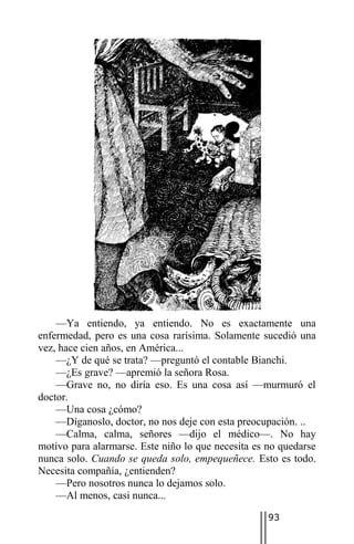—Ya entiendo, ya entiendo. No es exactamente una
enfermedad, pero es una cosa rarísima. Solamente sucedió una
vez, hace cien años, en América...
    —¿Y de qué se trata? —preguntó el contable Bianchi.
    —¿Es grave? —apremió la señora Rosa.
    —Grave no, no diría eso. Es una cosa así —murmuró el
doctor.
    —Una cosa ¿cómo?
    —Díganoslo, doctor, no nos deje con esta preocupación. ..
    —Calma, calma, señores —dijo el médico—. No hay
motivo para alarmarse. Este niño lo que necesita es no quedarse
nunca solo. Cuando se queda solo, empequeñece. Esto es todo.
Necesita compañía, ¿entienden?
    —Pero nosotros nunca lo dejamos solo.
    —Al menos, casi nunca...

                                                    93
 