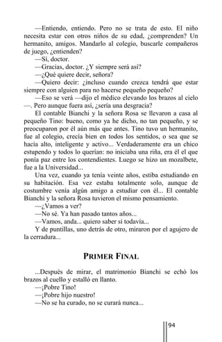 —Entiendo, entiendo. Pero no se trata de esto. El niño
necesita estar con otros niños de su edad, ¿comprenden? Un
hermanito, amigos. Mandarlo al colegio, buscarle compañeros
de juego, ¿entienden?
     —Sí, doctor.
     —Gracias, doctor. ¿Y siempre será así?
     —¿Qué quiere decir, señora?
     —Quiero decir: ¿incluso cuando crezca tendrá que estar
siempre con alguien para no hacerse pequeño pequeño?
     —Eso se verá —dijo el médico elevando los brazos al cielo
—. Pero aunque fuera así, ¿sería una desgracia?
     El contable Bianchi y la señora Rosa se llevaron a casa al
pequeño Tino: bueno, como ya he dicho, no tan pequeño, y se
preocuparon por él aún más que antes. Tino tuvo un hermanito,
fue al colegio, crecía bien en todos los sentidos, o sea que se
hacía alto, inteligente y activo... Verdaderamente era un chico
estupendo y todos lo querían: no iniciaba una riña, era él el que
ponía paz entre los contendientes. Luego se hizo un mozalbete,
fue a la Universidad...
     Una vez, cuando ya tenía veinte años, estiba estudiando en
su habitación. Esa vez estaba totalmente solo, aunque de
costumbre venía algún amigo a estudiar con él... El contable
Bianchi y la señora Rosa tuvieron el mismo pensamiento.
     —¿Vamos a ver?
     —No sé. Ya han pasado tantos años...
     —Vamos, anda... quiero saber si todavía...
     Y de puntillas, uno detrás de otro, miraron por el agujero de
la cerradura...

                      PRIMER FINAL
    ...Después de mirar, el matrimonio Bianchi se echó los
brazos al cuello y estalló en llanto.
    —¡Pobre Tino!
    —¡Pobre hijo nuestro!
    —No se ha curado, no se curará nunca...


                                                      94
 