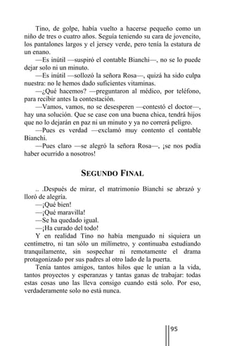 Tino, de golpe, había vuelto a hacerse pequeño como un
niño de tres o cuatro años. Seguía teniendo su cara de jovencito,
los pantalones largos y el jersey verde, pero tenía la estatura de
un enano.
    —Es inútil —suspiró el contable Bianchi—, no se lo puede
dejar solo ni un minuto.
    —Es inútil —sollozó la señora Rosa—, quizá ha sido culpa
nuestra: no le hemos dado suficientes vitaminas.
    —¿Qué hacemos? —preguntaron al médico, por teléfono,
para recibir antes la contestación.
    —Vamos, vamos, no se desesperen —contestó el doctor—,
hay una solución. Que se case con una buena chica, tendrá hijos
que no lo dejarán en paz ni un minuto y ya no correrá peligro.
    —Pues es verdad —exclamó muy contento el contable
Bianchi.
    —Pues claro —se alegró la señora Rosa—, ¡se nos podía
haber ocurrido a nosotros!

                     SEGUNDO FINAL
     .. .Después de mirar, el matrimonio Bianchi se abrazó y
lloró de alegría.
     —¡Qué bien!
     —¡Qué maravilla!
     —Se ha quedado igual.
     —¡Ha curado del todo!
     Y en realidad Tino no había menguado ni siquiera un
centímetro, ni tan sólo un milímetro, y continuaba estudiando
tranquilamente, sin sospechar ni remotamente el drama
protagonizado por sus padres al otro lado de la puerta.
     Tenía tantos amigos, tantos hilos que le unían a la vida,
tantos proyectos y esperanzas y tantas ganas de trabajar: todas
estas cosas uno las lleva consigo cuando está solo. Por eso,
verdaderamente solo no está nunca.




                                                      95
 