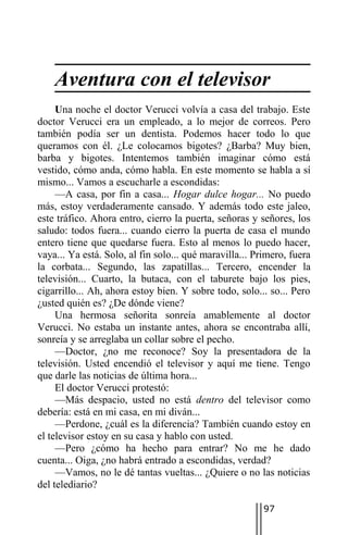 Aventura con el televisor
     Una noche el doctor Verucci volvía a casa del trabajo. Este
doctor Verucci era un empleado, a lo mejor de correos. Pero
también podía ser un dentista. Podemos hacer todo lo que
queramos con él. ¿Le colocamos bigotes? ¿Barba? Muy bien,
barba y bigotes. Intentemos también imaginar cómo está
vestido, cómo anda, cómo habla. En este momento se habla a sí
mismo... Vamos a escucharle a escondidas:
     —A casa, por fin a casa... Hogar dulce hogar... No puedo
más, estoy verdaderamente cansado. Y además todo este jaleo,
este tráfico. Ahora entro, cierro la puerta, señoras y señores, los
saludo: todos fuera... cuando cierro la puerta de casa el mundo
entero tiene que quedarse fuera. Esto al menos lo puedo hacer,
vaya... Ya está. Solo, al fin solo... qué maravilla... Primero, fuera
la corbata... Segundo, las zapatillas... Tercero, encender la
televisión... Cuarto, la butaca, con el taburete bajo los pies,
cigarrillo... Ah, ahora estoy bien. Y sobre todo, solo... so... Pero
¿usted quién es? ¿De dónde viene?
     Una hermosa señorita sonreía amablemente al doctor
Verucci. No estaba un instante antes, ahora se encontraba allí,
sonreía y se arreglaba un collar sobre el pecho.
     —Doctor, ¿no me reconoce? Soy la presentadora de la
televisión. Usted encendió el televisor y aquí me tiene. Tengo
que darle las noticias de última hora...
     El doctor Verucci protestó:
     —Más despacio, usted no está dentro del televisor como
debería: está en mi casa, en mi diván...
     —Perdone, ¿cuál es la diferencia? También cuando estoy en
el televisor estoy en su casa y hablo con usted.
     —Pero ¿cómo ha hecho para entrar? No me he dado
cuenta... Oiga, ¿no habrá entrado a escondidas, verdad?
     —Vamos, no le dé tantas vueltas... ¿Quiere o no las noticias
del telediario?

                                                         97
 