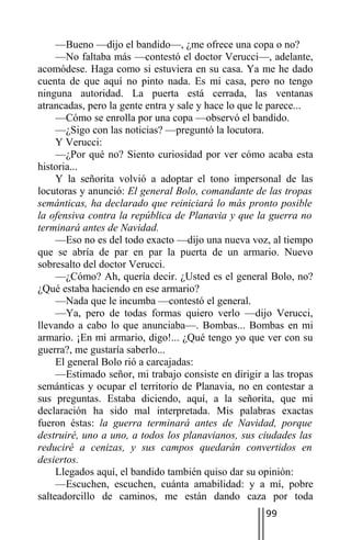 —Bueno —dijo el bandido—, ¿me ofrece una copa o no?
     —No faltaba más —contestó el doctor Verucci—, adelante,
acomódese. Haga como si estuviera en su casa. Ya me he dado
cuenta de que aquí no pinto nada. Es mi casa, pero no tengo
ninguna autoridad. La puerta está cerrada, las ventanas
atrancadas, pero la gente entra y sale y hace lo que le parece...
     —Cómo se enrolla por una copa —observó el bandido.
     —¿Sigo con las noticias? —preguntó la locutora.
     Y Verucci:
     —¿Por qué no? Siento curiosidad por ver cómo acaba esta
historia...
     Y la señorita volvió a adoptar el tono impersonal de las
locutoras y anunció: El general Bolo, comandante de las tropas
semánticas, ha declarado que reiniciará lo más pronto posible
la ofensiva contra la república de Planavia y que la guerra no
terminará antes de Navidad.
     —Eso no es del todo exacto —dijo una nueva voz, al tiempo
que se abría de par en par la puerta de un armario. Nuevo
sobresalto del doctor Verucci.
     —¿Cómo? Ah, quería decir. ¿Usted es el general Bolo, no?
¿Qué estaba haciendo en ese armario?
     —Nada que le incumba —contestó el general.
     —Ya, pero de todas formas quiero verlo —dijo Verucci,
llevando a cabo lo que anunciaba—. Bombas... Bombas en mi
armario. ¡En mi armario, digo!... ¿Qué tengo yo que ver con su
guerra?, me gustaría saberlo...
     El general Bolo rió a carcajadas:
     —Estimado señor, mi trabajo consiste en dirigir a las tropas
semánticas y ocupar el territorio de Planavia, no en contestar a
sus preguntas. Estaba diciendo, aquí, a la señorita, que mi
declaración ha sido mal interpretada. Mis palabras exactas
fueron éstas: la guerra terminará antes de Navidad, porque
destruiré, uno a uno, a todos los planavianos, sus ciudades las
reduciré a cenizas, y sus campos quedarán convertidos en
desiertos.
     Llegados aquí, el bandido también quiso dar su opinión:
     —Escuchen, escuchen, cuánta amabilidad: y a mí, pobre
salteadorcillo de caminos, me están dando caza por toda
                                                     99
 