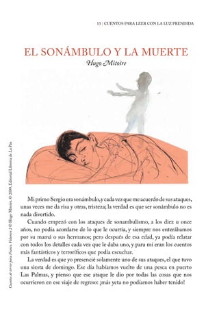 13 | CUENTOS PARA LEER CON LA LUZ PRENDIDA
EL SONÁMBULO Y LA MUERTE
Hugo Mitoire
MiprimoSergioerasonámbulo,ycadavezquemeacuerdodesusataques,
unas veces me da risa y otras, tristeza; la verdad es que ser sonámbulo no es
nada divertido.
Cuando empezó con los ataques de sonambulismo, a los diez u once
años, no podía acordarse de lo que le ocurría, y siempre nos enterábamos
por su mamá o sus hermanos; pero después de esa edad, ya podía relatar
con todos los detalles cada vez que le daba uno, y para mí eran los cuentos
más fantásticos y terroríficos que podía escuchar.
La verdad es que yo presencié solamente uno de sus ataques, el que tuvo
una siesta de domingo. Ese día habíamos vuelto de una pesca en puerto
Las Palmas, y pienso que ese ataque le dio por todas las cosas que nos
ocurrieron en ese viaje de regreso: ¡más yeta no podíamos haber tenido!
CuentosdeterrorparaFranco.Volumen2©HugoMitoire.©2009,EditorialLibreríadeLaPaz
 