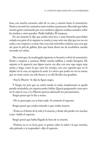 17 | CUENTOS PARA LEER CON LA LUZ PRENDIDA
luna, con mucha cerrazón, salió de su casa y caminó hasta el cementerio.
Entró y recorrió los caminitos entre tumbas y panteones.Recordó que había
mucha gente caminando por esos senderos; algunos estaban sentados sobre
las tumbas y otros parados. Nadie hablaba. Él tampoco.
En ese instante le dije que estaba muy loco o muy borracho para haber
soñado eso, pero él ni siquiera se sonrió, y muy serio me dijo que eso no era
nada, y me empezó a contar otra cosa más terrorífica todavía, una cosa que
me puso la piel de gallina. Juro que hasta ahora me da escalofríos cuando
recuerdo ese relato.
Me contó que a la madrugada siguiente se levantó y volvió al cementerio.
Entró y empezó a caminar. Había mucha neblina y estaba fresquito. De
repente se le apareció una figura nueva: era alta, con una capa negra muy
ancha y larga, como la que usan los monjes, con una capucha que no le
dejaba ver la cara, ni siquiera la nariz. Lo único que podía ver era su mano,
que no tenía carne, era sólo hueso, y en ella llevaba una guadaña.
–Soy la Muerte –le dijo la figura negra.
Y Sergio me juró que no sintió miedo ni nada, simplemente se quedó
parado mirándola, sin siquiera poder hablar. Quería preguntarle cosas pero
no le salía la voz, y La Muerte parecía adivinarle los pensamientos.
Sergio pensó que lo iba a matar.
–No te preocupes, no te haré nada –le contestó el espectro.
Sergio pensó que estaba soñando o que estaba muerto.
–Estás en el límite de la vida y la muerte, y desde ahí puedes ver muchas
cosas –habló el espectro.
Sergio pensó que había llegado la hora de su muerte.
–Todavía no es tu hora, pero si quieres saber la edad a la que morirás,
sólo piénsalo y te responderé –dijo el espectro.
 