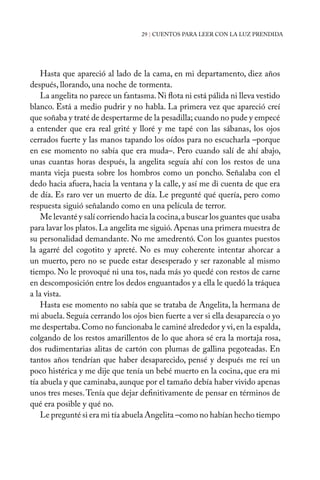 29 | CUENTOS PARA LEER CON LA LUZ PRENDIDA
Hasta que apareció al lado de la cama, en mi departamento, diez años
después, llorando, una noche de tormenta.
La angelita no parece un fantasma.Ni flota ni está pálida ni lleva vestido
blanco. Está a medio pudrir y no habla. La primera vez que apareció creí
que soñaba y traté de despertarme de la pesadilla; cuando no pude y empecé
a entender que era real grité y lloré y me tapé con las sábanas, los ojos
cerrados fuerte y las manos tapando los oídos para no escucharla –porque
en ese momento no sabía que era muda–. Pero cuando salí de ahí abajo,
unas cuantas horas después, la angelita seguía ahí con los restos de una
manta vieja puesta sobre los hombros como un poncho. Señalaba con el
dedo hacia afuera, hacia la ventana y la calle, y así me di cuenta de que era
de día. Es raro ver un muerto de día. Le pregunté qué quería, pero como
respuesta siguió señalando como en una película de terror.
Me levanté y salí corriendo hacia la cocina,a buscar los guantes que usaba
para lavar los platos.La angelita me siguió.Apenas una primera muestra de
su personalidad demandante. No me amedrentó. Con los guantes puestos
la agarré del cogotito y apreté. No es muy coherente intentar ahorcar a
un muerto, pero no se puede estar desesperado y ser razonable al mismo
tiempo. No le provoqué ni una tos, nada más yo quedé con restos de carne
en descomposición entre los dedos enguantados y a ella le quedó la tráquea
a la vista.
Hasta ese momento no sabía que se trataba de Angelita, la hermana de
mi abuela. Seguía cerrando los ojos bien fuerte a ver si ella desaparecía o yo
me despertaba.Como no funcionaba le caminé alrededor y vi,en la espalda,
colgando de los restos amarillentos de lo que ahora sé era la mortaja rosa,
dos rudimentarias alitas de cartón con plumas de gallina pegoteadas. En
tantos años tendrían que haber desaparecido, pensé y después me reí un
poco histérica y me dije que tenía un bebé muerto en la cocina, que era mi
tía abuela y que caminaba, aunque por el tamaño debía haber vivido apenas
unos tres meses.Tenía que dejar definitivamente de pensar en términos de
qué era posible y qué no.
Le pregunté si era mi tía abuela Angelita –como no habían hecho tiempo
 