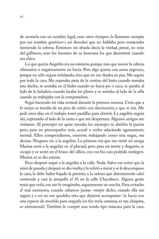 de anotarla con un nombre legal, eran otros tiempos, la llamaron siempre
por ese nombre genérico–; así descubrí que no hablaba pero contestaba
moviendo la cabeza. Entonces mi abuela decía la verdad, pensé, no eran
del gallinero, eran los huesitos de su hermana los que desenterré cuando
era chica.
Lo que quería Angelita era un misterio,porque más que mover la cabeza
afirmativa o negativamente no hacía. Pero algo quería con suma urgencia,
porque no sólo seguía señalando, sino que no me dejaba en paz. Me seguía
por toda la casa. Me esperaba atrás de la cortina del baño cuando tomaba
una ducha; se sentaba en el bidet cuando yo hacía pis o caca; se paraba al
lado de la heladera cuando lavaba los platos y se sentaba al lado de la silla
cuando yo trabajaba con la computadora.
Seguí haciendo mi vida normal durante la primera semana. Creía que a
lo mejor se trataba de un pico de estrés con alucinación, y que se iría. Me
pedí unos días en el trabajo, tomé pastillas para dormir. La angelita seguía
ahí, esperando al lado de la cama a que me despertara. Algunos amigos me
visitaron. Al principio no quise atender los mensajes ni abrirles la puerta
pero, para no preocuparlos más, accedí a verlos aduciendo agotamiento
mental. Ellos comprendieron, estuviste trabajando como una negra, me
decían. Ninguno vio a la angelita. La primera vez que me visitó mi amiga
Marina metí a la angelita en el placard, pero para mi terror y disgusto, se
escapó y se sentó en el brazo del sillón, con esa fea cara podrida verdegrís.
Marina ni se dio cuenta.
Poco después saqué a la angelita a la calle. Nada. Salvo ese señor que la
miró de pasada y después se dio vuelta y la volvió a mirar y se le descompuso
la cara, le debe haber bajado la presión; o la señora que directamente salió
corriendo y casi la atropella el 45 en la calle Chacabuco. Alguna gente
tenía que verla, eso me lo imaginaba, seguramente no mucha. Para evitarles
el mal momento, cuando salíamos juntas –mejor dicho, cuando ella me
seguía y a mí no me quedaba otra que dejarme acompañar– lo hacía con
una especie de mochila para cargarla (es feo verla caminar, es tan chiquita,
es antinatural). También le compré una venda tipo máscara para la cara,
30 |
 