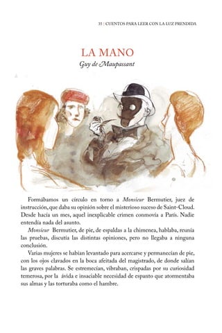 LA MANO
Guy de Maupassant
Formábamos un círculo en torno a Monsieur Bermutier, juez de
instrucción,que daba su opinión sobre el misterioso suceso de Saint-Cloud.
Desde hacía un mes, aquel inexplicable crimen conmovía a París. Nadie
entendía nada del asunto.
Monsieur Bermutier, de pie, de espaldas a la chimenea, hablaba, reunía
las pruebas, discutía las distintas opiniones, pero no llegaba a ninguna
conclusión.
Varias mujeres se habían levantado para acercarse y permanecían de pie,
con los ojos clavados en la boca afeitada del magistrado, de donde salían
las graves palabras. Se estremecían, vibraban, crispadas por su curiosidad
temerosa, por la ávida e insaciable necesidad de espanto que atormentaba
sus almas y las torturaba como el hambre.
35 | CUENTOS PARA LEER CON LA LUZ PRENDIDA
 