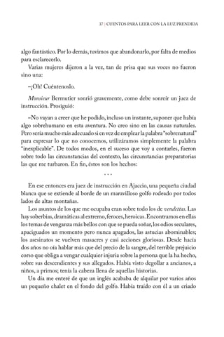 37 | CUENTOS PARA LEER CON LA LUZ PRENDIDA
algo fantástico.Por lo demás,tuvimos que abandonarlo,por falta de medios
para esclarecerlo.
Varias mujeres dijeron a la vez, tan de prisa que sus voces no fueron
sino una:
–¡Oh! Cuéntenoslo.
Monsieur Bermutier sonrió gravemente, como debe sonreír un juez de
instrucción. Prosiguió:
–No vayan a creer que he podido,incluso un instante,suponer que había
algo sobrehumano en esta aventura. No creo sino en las causas naturales.
Peroseríamuchomásadecuadosienvezdeemplearlapalabra“sobrenatural”
para expresar lo que no conocemos, utilizáramos simplemente la palabra
“inexplicable”. De todos modos, en el suceso que voy a contarles, fueron
sobre todo las circunstancias del contexto, las circunstancias preparatorias
las que me turbaron. En fin, éstos son los hechos:
En ese entonces era juez de instrucción en Ajaccio, una pequeña ciudad
blanca que se extiende al borde de un maravilloso golfo rodeado por todos
lados de altas montañas.
Los asuntos de los que me ocupaba eran sobre todo los de vendettas.Las
hay soberbias,dramáticas al extremo,feroces,heroicas.Encontramos en ellas
los temas de venganza más bellos con que se pueda soñar,los odios seculares,
apaciguados un momento pero nunca apagados, las astucias abominables;
los asesinatos se vuelven masacres y casi acciones gloriosas. Desde hacía
dos años no oía hablar más que del precio de la sangre,del terrible prejuicio
corso que obliga a vengar cualquier injuria sobre la persona que la ha hecho,
sobre sus descendientes y sus allegados. Había visto degollar a ancianos, a
niños, a primos; tenía la cabeza llena de aquellas historias.
Un día me enteré de que un inglés acababa de alquilar por varios años
un pequeño chalet en el fondo del golfo. Había traído con él a un criado
* * *
 