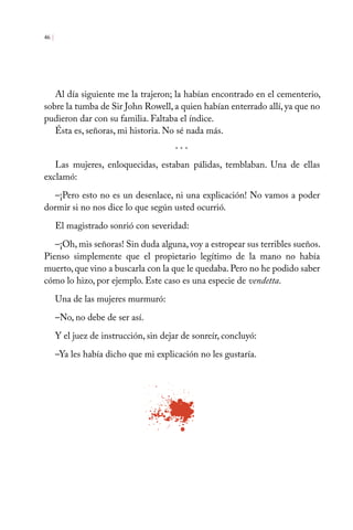 Al día siguiente me la trajeron; la habían encontrado en el cementerio,
sobre la tumba de Sir John Rowell, a quien habían enterrado allí, ya que no
pudieron dar con su familia. Faltaba el índice.
Ésta es, señoras, mi historia. No sé nada más.
Las mujeres, enloquecidas, estaban pálidas, temblaban. Una de ellas
exclamó:
–¡Pero esto no es un desenlace, ni una explicación! No vamos a poder
dormir si no nos dice lo que según usted ocurrió.
El magistrado sonrió con severidad:
–¡Oh, mis señoras! Sin duda alguna, voy a estropear sus terribles sueños.
Pienso simplemente que el propietario legítimo de la mano no había
muerto, que vino a buscarla con la que le quedaba. Pero no he podido saber
cómo lo hizo, por ejemplo. Este caso es una especie de vendetta.
Una de las mujeres murmuró:
–No, no debe de ser así.
Y el juez de instrucción, sin dejar de sonreír, concluyó:
–Ya les había dicho que mi explicación no les gustaría.
46 |
* * *
 