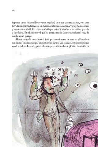 (apenas unos calzoncillos y unas medias) de unos cuarenta años, con una
herida sangrante,tal vez de un balazo,en la sien derecha,y varios hematomas
y en su automóvil. En el automóvil que usted todos los días utiliza para ir
a la oficina. En el automóvil que ha permanecido (como usted cree) toda la
noche en el garage.
Ahora recuerda que abrió el baúl para cerciorarse de que en el lavadero
no habían olvidado cargar el gato como alguna vez sucedió. Entonces piensa
en el lavadero. Le entregaron el auto ayer, a última hora. ¿Y si el homicida es
48 |
 