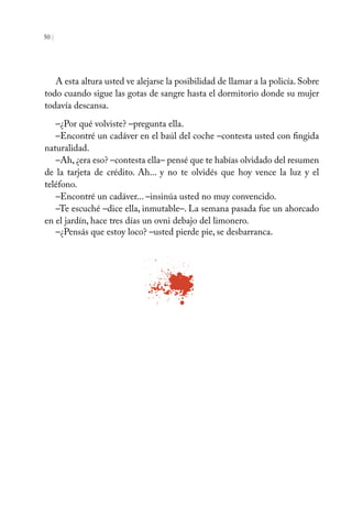 50 |
A esta altura usted ve alejarse la posibilidad de llamar a la policía. Sobre
todo cuando sigue las gotas de sangre hasta el dormitorio donde su mujer
todavía descansa.
–¿Por qué volviste? –pregunta ella.
–Encontré un cadáver en el baúl del coche –contesta usted con fingida
naturalidad.
–Ah, ¿era eso? –contesta ella– pensé que te habías olvidado del resumen
de la tarjeta de crédito. Ah... y no te olvidés que hoy vence la luz y el
teléfono.
–Encontré un cadáver... –insinúa usted no muy convencido.
–Te escuché –dice ella, inmutable–. La semana pasada fue un ahorcado
en el jardín, hace tres días un ovni debajo del limonero.
–¿Pensás que estoy loco? –usted pierde pie, se desbarranca.
 