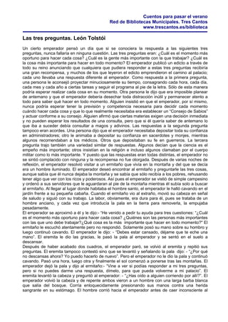 Cuentos para pasar el verano
Red de Bibliotecas Municipales. Tres Cantos
www.trescantos.es/biblioteca
Las tres preguntas. León Tolstói
Un cierto emperador pensó un día que si se conociera la respuesta a las siguientes tres
preguntas, nunca fallaría en ninguna cuestión. Las tres preguntas eran: ¿Cuál es el momento más
oportuno para hacer cada cosa? ¿Cuál es la gente más importante con la que trabajar? ¿Cuál es
la cosa más importante para hacer en todo momento? El emperador publicó un edicto a través de
todo su reino anunciando que cualquiera que pudiera responder a estas tres preguntas recibiría
una gran recompensa, y muchos de los que leyeron el edicto emprendieron el camino al palacio;
cada uno llevaba una respuesta diferente al emperador. Como respuesta a la primera pregunta,
una persona le aconsejó proyectar minuciosamente su tiempo, consagrando cada hora, cada día,
cada mes y cada año a ciertas tareas y seguir el programa al pie de la letra. Sólo de esta manera
podría esperar realizar cada cosa en su momento. Otra persona le dijo que era imposible planear
de antemano y que el emperador debería desechar toda distracción inútil y permanecer atento a
todo para saber qué hacer en todo momento. Alguien insistió en que el emperador, por sí mismo,
nunca podría esperar tener la previsión y competencia necesaria para decidir cada momento
cuándo hacer cada cosa y que lo que realmente necesitaba era establecer un “Consejo de Sabios”
y actuar conforme a su consejo. Alguien afirmó que ciertas materias exigen una decisión inmediata
y no pueden esperar los resultados de una consulta, pero que si él quería saber de antemano lo
que iba a suceder debía consultar a magos y adivinos. Las respuestas a la segunda pregunta
tampoco eran acordes. Una persona dijo que el emperador necesitaba depositar toda su confianza
en administradores; otro le animaba a depositar su confianza en sacerdotes y monjes, mientras
algunos recomendaban a los médicos. Otros que depositaban su fe en guerreros. La tercera
pregunta trajo también una variedad similar de respuestas. Algunos decían que la ciencia es el
empeño más importante; otros insistían en la religión e incluso algunos clamaban por el cuerpo
militar como lo más importante. Y puesto que las respuestas eran todas distintas, el emperador no
se sintió complacido con ninguna y la recompensa no fue otorgada. Después de varias noches de
reflexión, el emperador resolvió visitar a un ermitaño que vivía en la montaña y del que se decía
era un hombre iluminado. El emperador deseó encontrar al ermitaño y preguntarle las tres cosas,
aunque sabía que él nunca dejaba la montaña y se sabía que sólo recibía a los pobres, rehusando
tener algo que ver con los ricos y poderosos. Así pues el emperador se vistió de simple campesino
y ordenó a sus servidores que le aguardaran al pie de la montaña mientras él subía solo a buscar
al ermitaño. Al llegar al lugar donde habitaba el hombre santo, el emperador le halló cavando en el
jardín frente a su pequeña cabaña. Cuando el ermitaño vio al extraño, movió su cabeza en señal
de saludo y siguió con su trabajo. La labor, obviamente, era dura para él, pues se trataba de un
hombre anciano, y cada vez que introducía la pala en la tierra para removerla, la empujaba
pesadamente.
El emperador se aproximó a él y le dijo:- “He venido a pedir tu ayuda para tres cuestiones: “¿Cuál
es el momento más oportuno para hacer cada cosa? ¿Quiénes son las personas más importantes
con las que uno debe trabajar?¿Qué cosa es la más importante que hacer en todo momento?" El
ermitaño le escuchó atentamente pero no respondió. Solamente posó su mano sobre su hombro y
luego continuó cavando. El emperador le dijo: - “Debes estar cansado, déjame que te eche una
mano”. El eremita le dio las gracias, le pasó la pala al emperador y se sentó en el suelo a
descansar.
Después de haber acabado dos cuadros, el emperador paró, se volvió al eremita y repitió sus
preguntas. El eremita tampoco contestó sino que se levantó y señalando la pala dijo: - “¿Por qué
no descansas ahora? Yo puedo hacerlo de nuevo”. Pero el emperador no le dio la pala y continuó
cavando. Pasó una hora, luego otra y finalmente el sol comenzó a ponerse tras las montañas. El
emperador dejó la pala y dijo al ermitaño:- “Vine a ver si podías responder a mi tres preguntas,
pero si no puedes darme una respuesta, dímelo, para que pueda volverme a mi palacio”. El
eremita levantó la cabeza y preguntó al emperador: - “¿Has oído a alguien corriendo por allí?”. El
emperador volvió la cabeza y de repente ambos vieron a un hombre con una larga barba blanca
que salía del bosque. Corría enloquecidamente presionando sus manos contra una herida
sangrante en su estómago. El hombre corrió hacia el emperador antes de caer inconsciente al
 