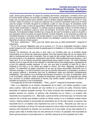 Cuentos para pasar el verano
Red de Bibliotecas Municipales. Tres Cantos
www.trescantos.es/biblioteca
suelo, dónde yació gimiendo. Al rasgar los vestidos del hombre, emperador y ermitaño vieron que
el hombre había recibido una profunda cuchillada. El emperador limpió la herida cuidadosamente y
luego usó su propia camisa para vendarle, pero la sangre empapó totalmente la venda en unos
minutos. Aclaró la camisa y le vendó por segunda vez y continuó haciéndolo hasta que la herida
cesó de sangrar. El herido recuperó la conciencia y pidió un vaso de agua. El emperador corrió
hacia el arroyo y trajo un jarro de agua fresca. Mientras tanto se había puesto el sol y el aire de la
noche había comenzado a refrescar. El eremita ayudó al emperador a llevar al hombre hasta la
cabaña donde le acostaron sobre la cama del ermitaño. El hombre cerró los ojos y se quedó
tranquilo. El emperador estaba rendido tras un largo día de subir la montaña y cavar en el jardín y
tras apoyarse contra la puerta se quedó dormido. Cuando despertó, el sol asomaba ya sobre las
montañas.Durante un momento olvidó donde estaba y lo que había venido a hacer. Miró hacia la
cama y vio al herido, que también miraba confuso a su alrededor; cuando vio al emperador, le miró
fijamente y le dijo en un leve suspiro:
- “Por favor, perdóneme”.- "Pero ¿qué has hecho para que yo deba perdonarte?", preguntó el
emperador.
- "Tú no me conoces, Majestad, pero yo te conozco a ti. Yo era tu implacable enemigo y había
jurado vengarme de ti, porque durante la pasada guerra tú mataste a mi hermano y embargaste mi
propiedad.
Cuando me informaron de que ibas a venir solo a la montaña para ver al ermitaño decidí
sorprenderte en el camino de vuelta para matarte. Pero tras esperar largo rato sin ver signos de ti,
dejé mi emboscada para salir a buscarte. Pero en lugar de dar contigo, topé con tus servidores y
me reconocieron y me atraparon, haciéndome esta herida. Afortunadamente pude escapar y corrí
hasta aquí. Si no te hubiera encontrado seguramente ahora estaría muerto. ¡Yo había intentado
matarte, pero en lugar de ello tú has salvado mi vida! Me siento más avergonzado y agradecido de
lo que mis palabras pueden expresar. Si vivo, juro que seré tu servidor el resto de mi vida y
ordenaré a mis hijos y a mis nietos que hagan lo mismo. Por favor, Majestad, concédeme tu
perdón." El emperador se alegró muchísimo al ver que se había reconciliado fácilmente con su
acérrimo enemigo, y no sólo le perdonó sino que le prometió devolverle su propiedad y enviarle a
sus propios médicos y servidores para que le atendieran hasta que estuviera completamente
restablecido. Tras ordenar a sus sirvientes que llevaran al hombre a su casa, el emperador volvió
a ver al ermitaño. Antes de volver al palacio el emperador quería repetir sus preguntas por última
vez; encontró al ermitaño sembrando el terreno que ambos habían cavado el día anterior. El
ermitaño se incorporó y miró al emperador.
- “Tus preguntas ya han sido contestadas”. - "Pero, ¿cómo?", preguntó el emperador confuso.
- "Ayer, si su Majestad no se hubiera compadecido de mi edad y me hubiera ayudado a cavar
estos cuadros, habría sido atacado por ese hombre en su camino de vuelta. Entonces habría
lamentado no haberse quedado conmigo. Por lo tanto el tiempo más importante es el tiempo que
pasaste cavando los cuadros, la persona más importante era yo mismo y el empeño más
importante era el ayudarme a mí... Más tarde, cuando el herido corría hacia aquí, el momento más
oportuno fue el tiempo que pasaste curando su herida, porque si no le hubieses cuidado habría
muerto y habrías perdido la oportunidad de reconciliarte con él. De esta manera, la persona más
importante fue él y el objetivo más importante fue curar su herida... Recuerda que sólo hay un
momento importante y es ahora. El momento actual es el único sobre el que tenemos dominio. La
persona más importante es siempre con la persona con la que estás, la que está delante de ti,
porque quién sabe si tendrás trato con otra persona en el futuro. El propósito más importante es
hacer que esa persona, la que está junto a ti, sea feliz, porque es el único propósito de la vida”.
 