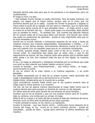 26 cuentos para pensar
                                                                     Jorge Bucay
Necesité decirte todo esto para que tú me perdones o me desprecies, pero sin
ocultamientos.
El mago lo miró y le dijo:
 - Has tardado mucho tiempo en poder decírmelo. Pero de todas maneras, me
alegra, me alegra que lo hayas hecho, porque esto es lo único que me
permitirá decirte que ya lo sabía. Cuando me hiciste la pregunta y bajaste tu
mano sobre el puño de tu espada, fue tan clara tu intención, que no hacía falta
adivino para darse cuenta de lo que pensabas hacer, - el mago sonrió y puso
su mano en el hombro del rey. – Como justo pago a tu sinceridad, debo decirte
que yo también te mentí... Te confieso hoy que inventé esa absurda historia
de mi muerte antes de la tuya para darte una lección. Una lección que recién
hoy estás en condiciones de aprender, quizás la más importante cosa que yo
te haya enseñado nunca.
Vamos por el mundo odiando y rechazando aspectos de los otros y hasta de
nosotros mismos que creemos despreciables, amenazantes o inútiles... y sin
embargo, si nos damos tiempo, terminaremos dándonos cuenta de lo mucho
que nos costaría vivir sin aquellas cosas que en un momento rechazamos.
Tu muerte, querido amigo, llegará justo, justo el día de tu muerte, y ni un
minuto antes. Es importante que sepas que yo estoy viejo, y que mi día
seguramente se acerca. No hay ninguna razón para pensar que tu partida deba
estar atada a la mía. Son nuestras vidas las que se han ligado, no nuestras
muertes.
El rey y el mago se abrazaron y festejaron brindando por la confianza que cada
uno sentí en esta relación que habían sabido construir juntos...
Cuenta la leyenda... que misteriosamente... esa misma noche... el mago...
murió durante el sueño.
El rey se enteró de la mala noticia a la mañana siguiente... y se sintió
desolado.
No estaba angustiado por la idea de su propia muerte, había aprendido del
mago a desapegarse hasta de su permanencia en el mundo.
Estaba triste, simplemente por la muerte de su amigo.
¿Qué coincidencia extraña había hecho que el rey pudiera contarle esto al
mago justo la noche anterior a su muerte?.
Tal vez, tal vez de alguna manera desconocida el mago había hecho que él
pudiera decirle esto para quitarle su fantasía de morirse un día después.
Un último acto de amor para librarlo de sus temores de otros tiempos...
Cuentan que el rey se levantó y que con sus propias manos cavó en el jardín,
bajo su ventana, una tumba para su amigo, el mago.
Enterró allí su cuerpo y el resto del día se quedó al lado del montículo de tierra,
llorando como se llora ante la pérdida de los seres queridos.
Y recién entrada la noche, el rey volvió a su habitación.
Cuenta la leyenda... que esa misma noche... veinticuatro horas después de la
muerte del mago, el rey murió en su lecho mientras dormía... quizás de
casualidad... quizás de dolor... quizás para confirmar la última enseñanza del
maestro.

                                                                                 9
 