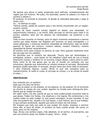 26 cuentos para pensar
                                                                    Jorge Bucay
Me parece que ahora sí estoy preparado para disfrutar verdaderamente del
regalo que me hicieron. Me subo, me acomodo, asomo la cabeza y le indico al
cochero a dónde ir.
Él conduce, él controla la situación, él decide la velocidad adecuada y elige la
mejor ruta.
Yo... Yo disfruto el viaje.
"Hemos nacido, salido de nuestra casa y nos hemos encontrado con un regalo:
nuestro cuerpo.
A poco de nacer nuestro cuerpo registró un deseo, una necesidad, un
requerimiento instintivo, y se movió. Este carruaje no serviría para nada si no
tuviera caballos; ellos son los deseos, las necesidades, las pulsiones y los
afectos.
Todo va bien durante un tiempo, pero en algún momento empezamos a darnos
cuenta que estos deseos nos llegaban por caminos un poco arriesgados y a
veces peligrosos, y entonces tenemos necesidad de sofrenarlos. Aquí es donde
aparece la figura del cochero: nuestra cabeza, nuestro intelecto, nuestra
capacidad de pensar racionalmente.
El cochero sirve para evaluar el camino, la ruta. Pero quienes realmente tiran
del carruaje son tus caballos.
No permitas que el cochero los descuide. Tienen que ser alimentados y
protegidos, porque... ¿qué harías sin los caballos? ¿Qué sería de vos si fueras
solamente cuerpo y cerebro? Si no tuvieras ningún deseo, ¿cómo sería la vida?
Sería como la de esa gente que va por el mundo sin contacto con sus
emociones, dejando que solamente su cerebro empuje el carruaje. Obviamente
tampoco podés descuidar el carruaje, porque tiene que durar todo el proyecto.
Y esto implicará reparar, cuidar, afinar lo que sea necesario para su
mantenimiento. Si nadie lo cuida, el carruaje se rompe, y si se rompe se acabó
el viaje..."

OBSTÁCULOS

Voy andando por un sendero.
Dejo que mis pies me lleven.
Mis ojos se posan en los árboles, en los pájaros, en las piedras. En el horizonte
se recorte la silueta de una ciudad. Agudizo la mirada para distinguirla bien.
Siento que la ciudad me atrae.
Sin saber cómo, me doy cuenta de que en esta ciudad puedo encontrar todo lo
que deseo. Todas mis metas, mis objetivos y mis logros. Mis ambiciones y mis
sueños están en esta ciudad. Lo que quiero conseguir, lo que necesito, lo que
más me gustaría ser, aquello a lo cual aspiro, o que intento, por lo que trabajo,
lo que siempre ambicioné, aquello que sería el mayor de mis éxitos.
Me imagino que todo eso está en esa ciudad. Sin dudar, empiezo a caminar
hacia ella. A poco de andar, el sendero se hace cuesta arriba. Me canso un
poco, pero no me importa.
Sigo. Diviso una sombra negra, más adelante, en el camino. Al acercarme, veo
que una enorme zanja me impide mi paso. Temo... dudo.
                                                                               11
 