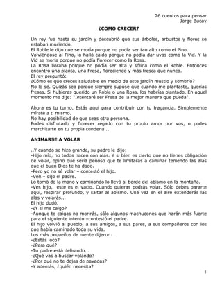26 cuentos para pensar
                                                                   Jorge Bucay
                              ¿COMO CRECER?

Un rey fue hasta su jardín y descubrió que sus árboles, arbustos y flores se
estaban muriendo.
El Roble le dijo que se moría porque no podía ser tan alto como el Pino.
Volviéndose al Pino, lo halló caído porque no podía dar uvas como la Vid. Y la
Vid se moría porque no podía florecer como la Rosa.
La Rosa lloraba porque no podía ser alta y sólida como el Roble. Entonces
encontró una planta, una Fresa, floreciendo y más fresca que nunca.
El rey preguntó:
¿Cómo es que creces saludable en medio de este jardín mustio y sombrío?
No lo sé. Quizás sea porque siempre supuse que cuando me plantaste, querías
fresas. Si hubieras querido un Roble o una Rosa, los habrías plantado. En aquel
momento me dije: "Intentaré ser Fresa de la mejor manera que pueda".

Ahora es tu turno. Estás aquí para contribuir con tu fragancia. Simplemente
mírate a ti mismo.
No hay posibilidad de que seas otra persona.
Podes disfrutarlo y florecer regado con tu propio amor por vos, o podes
marchitarte en tu propia condena...

ANIMARSE A VOLAR

..Y cuando se hizo grande, su padre le dijo:
-Hijo mío, no todos nacen con alas. Y si bien es cierto que no tienes obligación
de volar, opino que sería penoso que te limitaras a caminar teniendo las alas
que el buen Dios te ha dado.
-Pero yo no sé volar – contestó el hijo.
-Ven – dijo el padre.
Lo tomó de la mano y caminando lo llevó al borde del abismo en la montaña.
-Ves hijo, este es el vacío. Cuando quieras podrás volar. Sólo debes pararte
aquí, respirar profundo, y saltar al abismo. Una vez en el aire extenderás las
alas y volarás...
El hijo dudó.
-¿Y si me caigo?
-Aunque te caigas no morirás, sólo algunos machucones que harán más fuerte
para el siguiente intento –contestó el padre.
El hijo volvió al pueblo, a sus amigos, a sus pares, a sus compañeros con los
que había caminado toda su vida.
Los más pequeños de mente dijeron:
-¿Estás loco?
-¿Para qué?
-Tu padre está delirando...
-¿Qué vas a buscar volando?
-¿Por qué no te dejas de pavadas?
-Y además, ¿quién necesita?
                                                                               1
 