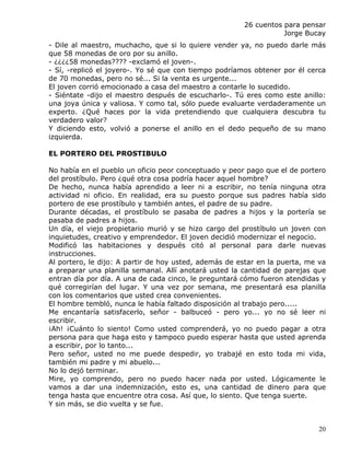 26 cuentos para pensar
                                                                  Jorge Bucay
- Dile al maestro, muchacho, que si lo quiere vender ya, no puedo darle más
que 58 monedas de oro por su anillo.
- ¿¿¿¿58 monedas???? -exclamó el joven-.
- Sí, -replicó el joyero-. Yo sé que con tiempo podríamos obtener por él cerca
de 70 monedas, pero no sé... Si la venta es urgente...
El joven corrió emocionado a casa del maestro a contarle lo sucedido.
- Siéntate -dijo el maestro después de escucharlo-. Tú eres como este anillo:
una joya única y valiosa. Y como tal, sólo puede evaluarte verdaderamente un
experto. ¿Qué haces por la vida pretendiendo que cualquiera descubra tu
verdadero valor?
Y diciendo esto, volvió a ponerse el anillo en el dedo pequeño de su mano
izquierda.

EL PORTERO DEL PROSTIBULO

No había en el pueblo un oficio peor conceptuado y peor pago que el de portero
del prostíbulo. Pero ¿qué otra cosa podría hacer aquel hombre?
De hecho, nunca había aprendido a leer ni a escribir, no tenía ninguna otra
actividad ni oficio. En realidad, era su puesto porque sus padres había sido
portero de ese prostíbulo y también antes, el padre de su padre.
Durante décadas, el prostíbulo se pasaba de padres a hijos y la portería se
pasaba de padres a hijos.
Un día, el viejo propietario murió y se hizo cargo del prostíbulo un joven con
inquietudes, creativo y emprendedor. El joven decidió modernizar el negocio.
Modificó las habitaciones y después citó al personal para darle nuevas
instrucciones.
Al portero, le dijo: A partir de hoy usted, además de estar en la puerta, me va
a preparar una planilla semanal. Allí anotará usted la cantidad de parejas que
entran día por día. A una de cada cinco, le preguntará cómo fueron atendidas y
qué corregirían del lugar. Y una vez por semana, me presentará esa planilla
con los comentarios que usted crea convenientes.
El hombre tembló, nunca le había faltado disposición al trabajo pero.....
Me encantaría satisfacerlo, señor - balbuceó - pero yo... yo no sé leer ni
escribir.
¡Ah! ¡Cuánto lo siento! Como usted comprenderá, yo no puedo pagar a otra
persona para que haga esto y tampoco puedo esperar hasta que usted aprenda
a escribir, por lo tanto...
Pero señor, usted no me puede despedir, yo trabajé en esto toda mi vida,
también mi padre y mi abuelo...
No lo dejó terminar.
Mire, yo comprendo, pero no puedo hacer nada por usted. Lógicamente le
vamos a dar una indemnización, esto es, una cantidad de dinero para que
tenga hasta que encuentre otra cosa. Así que, lo siento. Que tenga suerte.
Y sin más, se dio vuelta y se fue.


                                                                            20
 