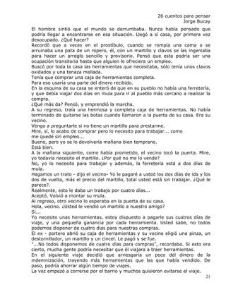 26 cuentos para pensar
                                                                    Jorge Bucay
El hombre sintió que el mundo se derrumbaba. Nunca había pensado que
podría llegar a encontrarse en esa situación. Llegó a sí casa, por primera vez
desocupado. ¿Qué hacer?
Recordó que a veces en el prostíbulo, cuando se rompía una cama o se
arruinaba una pata de un ropero, él, con un martillo y clavos se las ingeniaba
para hacer un arreglo sencillo y provisorio. Pensó que esta podría ser una
ocupación transitoria hasta que alguien le ofreciera un empleo.
Buscó por toda la casa las herramientas que necesitaba, sólo tenía unos clavos
oxidados y una tenaza mellada.
Tenía que comprar una caja de herramientas completa.
Para eso usaría una parte del dinero recibido.
En la esquina de su casa se enteró de que en su pueblo no había una ferretería,
y que debía viajar dos días en mula para ir al pueblo más cercano a realizar la
compra.
¿Qué más da? Pensó, y emprendió la marcha.
A su regreso, traía una hermosa y completa caja de herramientas. No había
terminado de quitarse las botas cuando llamaron a la puerta de su casa. Era su
vecino.
Vengo a preguntarle si no tiene un martillo para prestarme.
Mire, sí, lo acabo de comprar pero lo necesito para trabajar... como
me quedé sin empleo...
Bueno, pero yo se lo devolvería mañana bien temprano.
Está bien.
A la mañana siguiente, como había prometido, el vecino tocó la puerta. Mire,
yo todavía necesito el martillo. ¿Por qué no me lo vende?
No, yo lo necesito para trabajar y además, la ferretería está a dos días de
mula.
Hagamos un trato - dijo el vecino- Yo le pagaré a usted los dos días de ida y los
dos de vuelta, más el precio del martillo, total usted está sin trabajar. ¿Qué le
parece?.
Realmente, esto le daba un trabajo por cuatro días...
Aceptó. Volvió a montar su mula.
Al regreso, otro vecino lo esperaba en la puerta de su casa.
Hola, vecino. ¿Usted le vendió un martillo a nuestro amigo?
Sí...
Yo necesito unas herramientas, estoy dispuesto a pagarle sus cuatros días de
viaje, y una pequeña ganancia por cada herramienta. Usted sabe, no todos
podemos disponer de cuatro días para nuestras compras.
El ex - portero abrió su caja de herramientas y su vecino eligió una pinza, un
destornillador, un martillo y un cincel. Le pagó y se fue.
"...No todos disponemos de cuatro días para compras", recordaba. Si esto era
cierto, mucha gente podría necesitar que él viajara a traer herramientas.
En el siguiente viaje decidió que arriesgaría un poco del dinero de la
indemnización, trayendo más herramientas que las que había vendido. De
paso, podría ahorrar algún tiempo de viajes.
La voz empezó a correrse por el barrio y muchos quisieron evitarse el viaje.
                                                                               21
 