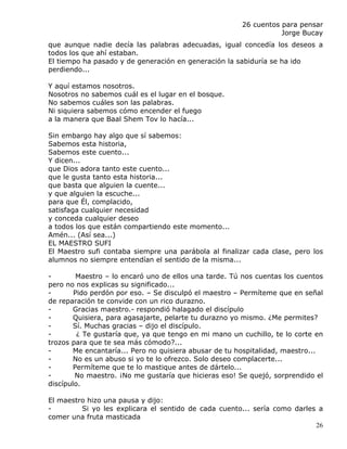 26 cuentos para pensar
                                                                  Jorge Bucay
que aunque nadie decía las palabras adecuadas, igual concedía los deseos a
todos los que ahí estaban.
El tiempo ha pasado y de generación en generación la sabiduría se ha ido
perdiendo...

Y aquí estamos nosotros.
Nosotros no sabemos cuál es el lugar en el bosque.
No sabemos cuáles son las palabras.
Ni siquiera sabemos cómo encender el fuego
a la manera que Baal Shem Tov lo hacía...

Sin embargo hay algo que sí sabemos:
Sabemos esta historia,
Sabemos este cuento...
Y dicen...
que Dios adora tanto este cuento...
que le gusta tanto esta historia...
que basta que alguien la cuente...
y que alguien la escuche...
para que Él, complacido,
satisfaga cualquier necesidad
y conceda cualquier deseo
a todos los que están compartiendo este momento...
Amén... (Así sea...)
EL MAESTRO SUFI
El Maestro sufi contaba siempre una parábola al finalizar cada clase, pero los
alumnos no siempre entendían el sentido de la misma...

-        Maestro – lo encaró uno de ellos una tarde. Tú nos cuentas los cuentos
pero no nos explicas su significado...
-       Pido perdón por eso. – Se disculpó el maestro – Permíteme que en señal
de reparación te convide con un rico durazno.
-       Gracias maestro.- respondió halagado el discípulo
-       Quisiera, para agasajarte, pelarte tu durazno yo mismo. ¿Me permites?
-       Sí. Muchas gracias – dijo el discípulo.
-        ¿ Te gustaría que, ya que tengo en mi mano un cuchillo, te lo corte en
trozos para que te sea más cómodo?...
-       Me encantaría... Pero no quisiera abusar de tu hospitalidad, maestro...
-       No es un abuso si yo te lo ofrezco. Solo deseo complacerte...
-       Permíteme que te lo mastique antes de dártelo...
-       No maestro. ¡No me gustaría que hicieras eso! Se quejó, sorprendido el
discípulo.

El maestro hizo una pausa y dijo:
-        Si yo les explicara el sentido de cada cuento... sería como darles a
comer una fruta masticada
                                                                           26
 