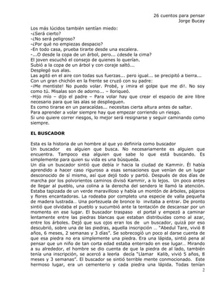 26 cuentos para pensar
                                                                      Jorge Bucay
Los más lúcidos también sentían miedo:
-¿Será cierto?
-¿No será peligroso?
-¿Por qué no empiezas despacio?
-En todo casa, prueba tirarte desde una escalera.
-...O desde la copa de un árbol, pero... ¿desde la cima?
El joven escuchó el consejo de quienes lo querían.
Subió a la copa de un árbol y con coraje saltó...
Desplegó sus alas.
Las agitó en el aire con todas sus fuerzas... pero igual... se precipitó a tierra...
Con un gran chichón en la frente se cruzó con su padre:
-¡Me mentiste! No puedo volar. Probé, y ¡mira el golpe que me di!. No soy
como tú. Misalas son de adorno... – lloriqueó.
-Hijo mío – dijo el padre – Para volar hay que crear el espacio de aire libre
necesario para que las alas se desplieguen.
Es como tirarse en un paracaídas... necesitas cierta altura antes de saltar.
Para aprender a volar siempre hay que empezar corriendo un riesgo.
Si uno quiere correr riesgos, lo mejor será resignarse y seguir caminando como
siempre.

EL BUSCADOR

Esta es la historia de un hombre al que yo definiría como buscador
Un buscador       es alguien que busca. No necesariamente es alguien que
encuentra. Tampoco esa alguien que sabe lo que está buscando. Es
simplemente para quien su vida es una búsqueda.
Un día un buscador sintió que debía ir hacia la ciudad de Kammir. Él había
aprendido a hacer caso riguroso a esas sensaciones que venían de un lugar
desconocido de sí mismo, así que dejó todo y partió. Después de dos días de
marcha por los polvorientos caminos divisó Kammir, a lo lejos. Un poco antes
de llegar al pueblo, una colina a la derecha del sendero le llamó la atención.
Estaba tapizada de un verde maravilloso y había un montón de árboles, pájaros
y flores encantadoras. La rodeaba por completo una especie de valla pequeña
de madera lustrada… Una portezuela de bronce lo invitaba a entrar. De pronto
sintió que olvidaba el pueblo y sucumbió ante la tentación de descansar por un
momento en ese lugar. El buscador traspaso el portal y empezó a caminar
lentamente entre las piedras blancas que estaban distribuidas como al azar,
entre los árboles. Dejó que sus ojos eran los de un buscador, quizá por eso
descubrió, sobre una de las piedras, aquella inscripción … “Abedul Tare, vivió 8
años, 6 meses, 2 semanas y 3 días”. Se sobrecogió un poco al darse cuenta de
que esa piedra no era simplemente una piedra. Era una lápida, sintió pena al
pensar que un niño de tan corta edad estaba enterrado en ese lugar… Mirando
a su alrededor, el hombre se dio cuenta de que la piedra de al lado, también
tenía una inscripción, se acercó a leerla decía “Llamar Kalib, vivió 5 años, 8
meses y 3 semanas”. El buscador se sintió terrible mente conmocionado. Este
hermoso lugar, era un cementerio y cada piedra una lápida. Todas tenían
                                                                               2
 