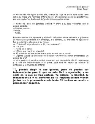 26 cuentos para pensar
                                                                   Jorge Bucay

— He notado –le dijo— el otro día, cuando le traje la pinza, que usted tiene
sobre su mesa una hermosa ánfora de oro. ¿No sería tan gentil de prestármela
por una noche? Al dueño del ánfora le tintinearon los ojitos.

— Cómo no –dijo, en generosa actitud, y entró a su casa volviendo con el
ánfora perdida.
—Gracias, vecino.
—Adiós.
—Adiós.

Pasó esa noche y la siguiente y el dueño del ánfora no se animaba a golpearle
al vecino para pedírsela. Sin embargo, a la semana, su ansiedad no aguantó y
fue a reclamarle el ánfora a su vecino.
— ¿El ánfora? –dijo el vecino – Ah, ¿no se enteró?
— ¿De qué?
— Murió en el parto.
— ¿Cómo que murió en el parto?
— Sí, el ánfora estaba embarazada y durante el parto, murió.
— Dígame ¿usted se cree que soy estúpido? ¿Cómo va a estar embarazada un
ánfora de oro?
— Mire, vecino, si usted aceptó el embarazo y el parto de la olla. El casamiento
y la cría del destornillador y la pinza, ¿por qué no habría de aceptar el
embarazo y la muerte del ánfora?

Tú, puedes elegir lo que quieras, pero no puedes ser
independiente para lo que es más fácil y agradable, y no
serlo en lo que es más costoso. Tu criterio, tu libertad, tu
independencia y el aumento de tu responsabilidad vienen
juntos con tu proceso de crecimiento. Tú decides ser adulto o
permanecer pequeño.




                                                                             32
 