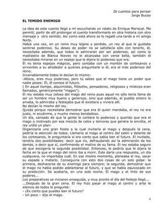26 cuentos para pensar
                                                                     Jorge Bucay
EL TEMIDO ENEMIGO

La idea de este cuento llegó a mí escuchando un relato de Enrique Mariscal. Me
permití, partir de allí prolongar el cuento transformarlo en otra historia con otro
mensaje y otro sentido. Así como está ahora se lo regalé una tarde a mí amigo
Norbi.
Había una vez, en un reino muy lejano y perdido, un rey al que le gustaba
sentirse poderoso. Su deseo de poder no se satisfacía sólo con tenerlo, él,
necesitaba además, que todos lo admiraran por ser poderoso, así como la
madrastra de Blanca Nieves no le alcanzaba con verse bella, también él
necesitaba mirarse en un espejo que le dijera lo poderoso que era.
Él no tenía espejos mágicos, pero contaba con un montón de cortesanos y
sirvientes a su alrededor a quienes preguntarle si él, era el más poderoso del
reino.
Invariablemente todos le decían lo mismo:
-Alteza, eres muy poderoso, pero tú sabes que el mago tiene un poder que
nadie posee: Él, él conoce el futuro.
( En aquel tiempo, alquimistas, filósofos, pensadores, religiosos y místicos eran
llamados, genéricamente “magos”).
El rey estaba muy celoso del mago del reino pues aquel no sólo tenía fama de
ser un hombre muy bueno y generoso, sino que además, el pueblo entero lo
amaba, lo admiraba y festejaba que él existiera y viviera allí.
No decían lo mismo del rey.
Quizás porque necesitaba demostrar que era él quien mandaba, el rey no era
justo, ni ecuánime, y mucho menos bondadoso.
Un día, cansado de que la gente le contara lo poderoso y querido que era el
mago o motivado por esa mezcla de celos y temores que genera la envidia, el
rey urdió un plan:
Organizaría una gran fiesta a la cual invitaría al mago y después la cena,
pediría la atención de todos. Llamaría al mago al centro del salón y delante de
los cortesanos, le preguntaría si era cierto que sabía leer el futuro. El invitado,
tendría dos posibilidades: decir que no, defraudando así la admiración de los
demás, o decir que sí, confirmando el motivo de su fama. El rey estaba seguro
de que escogería la segunda posibilidad. Entonces, le pediría que le dijera la
fecha en la que el mago del reino iba a morir. Éste daría una respuesta, un día
cualquiera, no importaba cuál. En ese mismo momento, planeaba el rey, sacar
su espada y matarlo. Conseguiría con esto dos cosas de un solo golpe: la
primera, deshacerse de su enemigo para siempre; la segunda, demostrar que
el mago no había podido adelantarse al futuro, y que se había equivocado en
su predicción. Se acabaría, en una sola noche. El mago y el mito de sus
poderes...
Los preparativos se iniciaron enseguida, y muy pronto el día del festejo llegó...
...Después de la gran cena. El rey hizo pasar al mago al centro y ante le
silencio de todos le preguntó:
- ¿Es cierto que puedes leer el futuro?
- Un poco – dijo el mago.
                                                                                  6
 