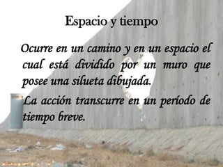 Espacio y tiempo
Ocurre en un camino y en un espacio el
cual está dividido por un muro que
posee una silueta dibujada.
La acción transcurre en un período de
tiempo breve.
 