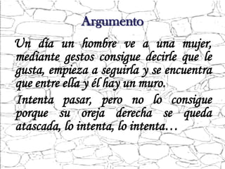 Argumento
Un día un hombre ve a una mujer,
mediante gestos consigue decirle que le
gusta, empieza a seguirla y se encuentra
que entre ella y él hay un muro.
Intenta pasar, pero no lo consigue
porque su oreja derecha se queda
atascada, lo intenta, lo intenta…
 