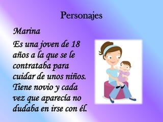 Personajes
Marina
Es una joven de 18
años a la que se le
contrataba para
cuidar de unos niños.
Tiene novio y cada
vez que aparecía no
dudaba en irse con él.
 