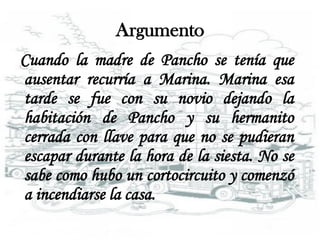 Argumento
Cuando la madre de Pancho se tenía que
ausentar recurría a Marina. Marina esa
tarde se fue con su novio dejando la
habitación de Pancho y su hermanito
cerrada con llave para que no se pudieran
escapar durante la hora de la siesta. No se
sabe como hubo un cortocircuito y comenzó
a incendiarse la casa.
 