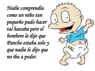 Nadie comprendía
como un niño tan
pequeño pudo hacer
tal hazaña pero el
bombero le dijo que
Pancho estaba solo y
que nadie le dijo que
no iba a poder.
 