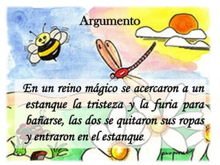 Argumento



En un reino mágico se acercaron a un
estanque la tristeza y la furia para
bañarse, las dos se quitaron sus ropas
y entraron en el estanque.
 
