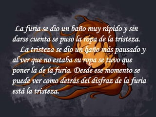 La furia se dio un baño muy rápido y sin
darse cuenta se puso la ropa de la tristeza.
   La tristeza se dio un baño más pausado y
al ver que no estaba su ropa se tuvo que
poner la de la furia. Desde ese momento se
puede ver como detrás del disfraz de la furia
está la tristeza.
 