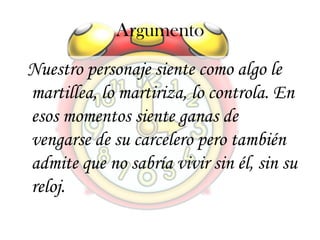 Argumento
Nuestro personaje siente como algo le
martillea, lo martiriza, lo controla. En
esos momentos siente ganas de
vengarse de su carcelero pero también
admite que no sabría vivir sin él, sin su
reloj.
 
