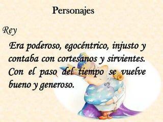 Personajes
Rey
 Era poderoso, egocéntrico, injusto y
 contaba con cortesanos y sirvientes.
 Con el paso del tiempo se vuelve
 bueno y generoso.
 