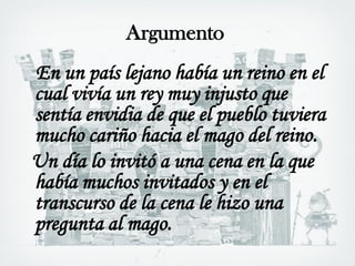 Argumento
En un país lejano había un reino en el
cual vivía un rey muy injusto que
sentía envidia de que el pueblo tuviera
mucho cariño hacia el mago del reino.
Un día lo invitó a una cena en la que
había muchos invitados y en el
transcurso de la cena le hizo una
pregunta al mago.
 