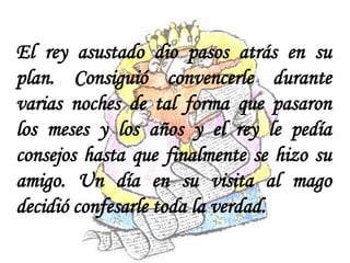 El rey asustado dio pasos atrás en su
plan. Consiguió convencerle durante
varias noches de tal forma que pasaron
los meses y los años y el rey le pedía
consejos hasta que finalmente se hizo su
amigo. Un día en su visita al mago
decidió confesarle toda la verdad.
 