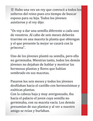 ♕ Hubo una vez un rey que convocó a todos los
solteros del reino pues era tiempo de buscar
esposo para su hija. Todos los jóvenes
asistieron y el rey dijo:
"Os voy a dar una semilla diferente a cada uno
de vosotros. Al cabo de seis meses deberán
traerme en una maceta la planta que obtengan
y el que presente la mejor se casará con la
princesa".
Uno de los jóvenes plantó su semilla, pero ella
no germinaba. Mientras tanto, todos los demás
jóvenes no dejaban de hablar y mostrar las
hermosas plantas y flores que habían
sembrado en sus macetas.
Pasaron los seis meses y todos los jóvenes
desfilaban hacia el castillo con hermosísimas y
exóticas plantas.
Con la cabeza baja y muy avergonzado, iba
hacia el palacio el joven cuya semilla no
germinaba, con su maceta vacía. Los demás
presumían de sus plantas y al ver a nuestro
amigo se reían y burlaban.
 
