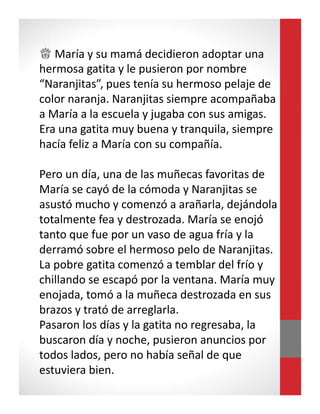 ♕ María y su mamá decidieron adoptar una
hermosa gatita y le pusieron por nombre
“Naranjitas”, pues tenía su hermoso pelaje de
color naranja. Naranjitas siempre acompañaba
a María a la escuela y jugaba con sus amigas.
Era una gatita muy buena y tranquila, siempre
hacía feliz a María con su compañía.
Pero un día, una de las muñecas favoritas de
María se cayó de la cómoda y Naranjitas se
asustó mucho y comenzó a arañarla, dejándola
totalmente fea y destrozada. María se enojó
tanto que fue por un vaso de agua fría y la
derramó sobre el hermoso pelo de Naranjitas.
La pobre gatita comenzó a temblar del frío y
chillando se escapó por la ventana. María muy
enojada, tomó a la muñeca destrozada en sus
brazos y trató de arreglarla.
Pasaron los días y la gatita no regresaba, la
buscaron día y noche, pusieron anuncios por
todos lados, pero no había señal de que
estuviera bien.
 