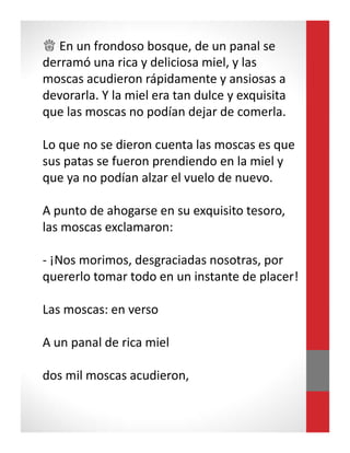 ♕ En un frondoso bosque, de un panal se
derramó una rica y deliciosa miel, y las
moscas acudieron rápidamente y ansiosas a
devorarla. Y la miel era tan dulce y exquisita
que las moscas no podían dejar de comerla.
Lo que no se dieron cuenta las moscas es que
sus patas se fueron prendiendo en la miel y
que ya no podían alzar el vuelo de nuevo.
A punto de ahogarse en su exquisito tesoro,
las moscas exclamaron:
- ¡Nos morimos, desgraciadas nosotras, por
quererlo tomar todo en un instante de placer!
Las moscas: en verso
A un panal de rica miel
dos mil moscas acudieron,
 
